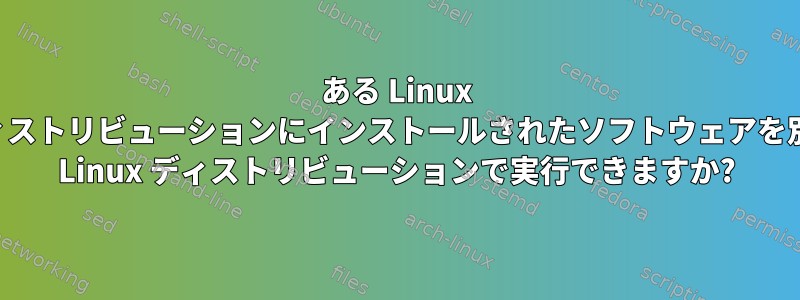 ある Linux ディストリビューションにインストールされたソフトウェアを別の Linux ディストリビューションで実行できますか?