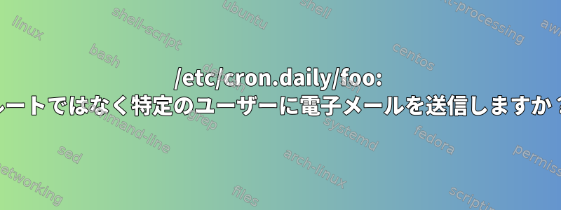 /etc/cron.daily/foo: ルートではなく特定のユーザーに電子メールを送信しますか？