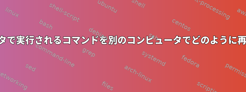 あるコンピュータで実行されるコマンドを別のコンピュータでどのように再現できますか？