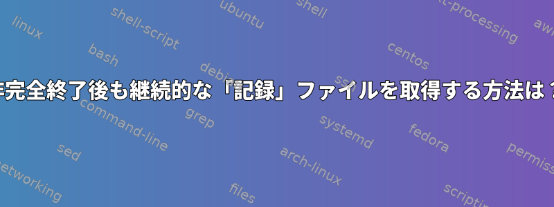 非完全終了後も継続的な「記録」ファイルを取得する方法は？