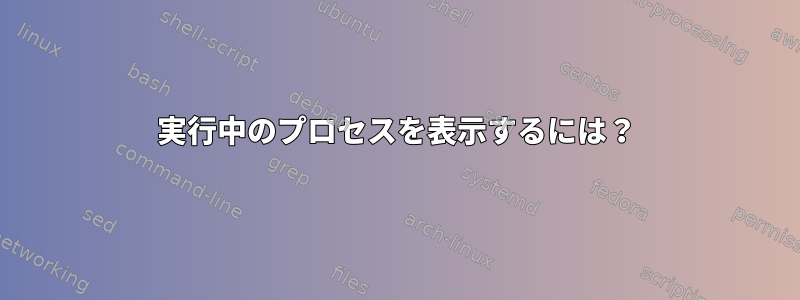 実行中のプロセスを表示するには？