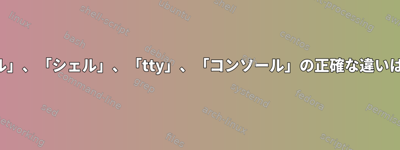 「ターミナル」、「シェル」、「tty」、「コンソール」の正確な違いは何ですか？