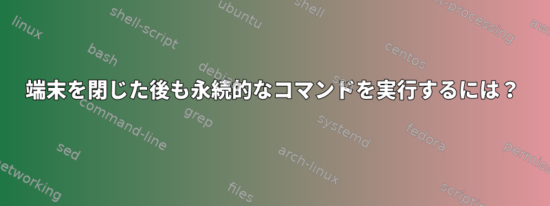 端末を閉じた後も永続的なコマンドを実行するには？