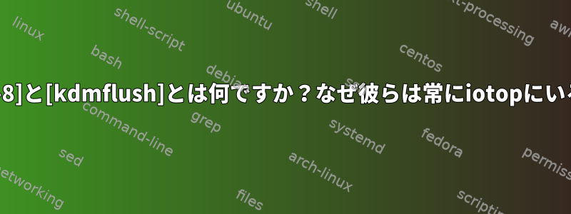 [jbd2/dm-3-8]と[kdmflush]とは何ですか？なぜ彼らは常にiotopにいるのですか？