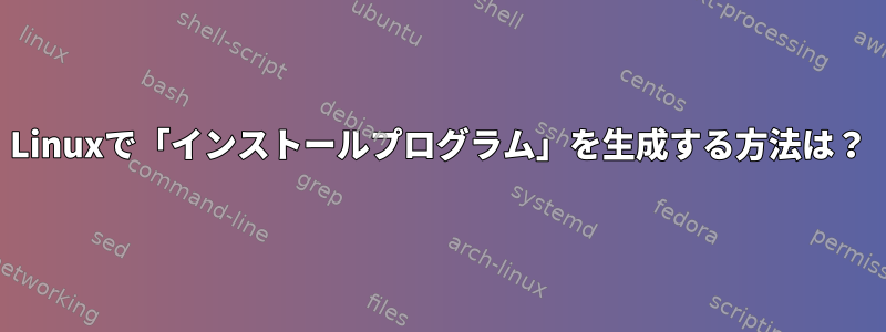 Linuxで「インストールプログラム」を生成する方法は？