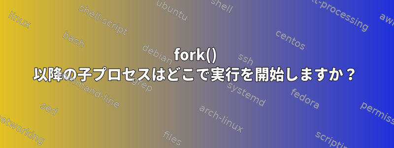 fork() 以降の子プロセスはどこで実行を開始しますか？