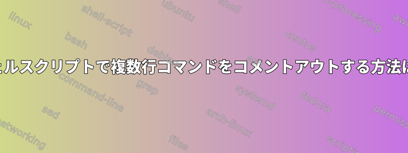 シェルスクリプトで複数行コマンドをコメントアウトする方法は？