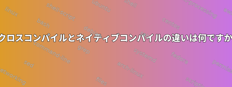 クロスコンパイルとネイティブコンパイルの違いは何ですか