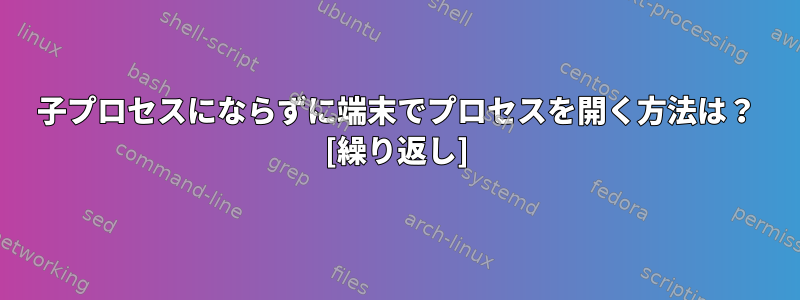 子プロセスにならずに端末でプロセスを開く方法は？ [繰り返し]