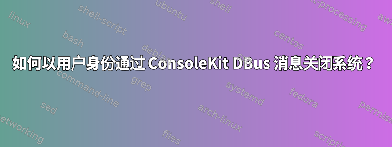 如何以用户身份通过​​ ConsoleKit DBus 消息关闭系统？