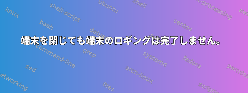 端末を閉じても端末のロギングは完了しません。