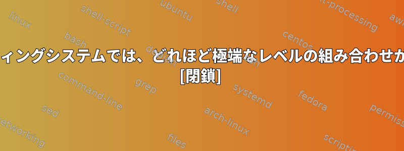 UNIXに似たオペレーティングシステムでは、どれほど極端なレベルの組み合わせが許可されていますか？ [閉鎖]