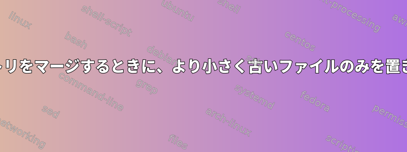 同じ名前のファイルを含むディレクトリをマージするときに、より小さく古いファイルのみを置き換えるにはどうすればよいですか？