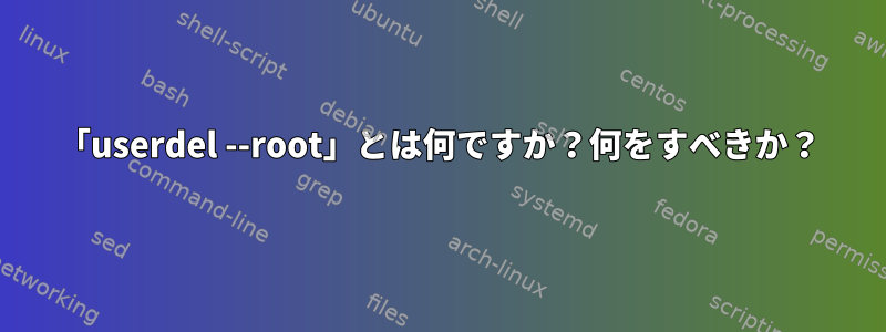 「userdel --root」とは何ですか？何をすべきか？