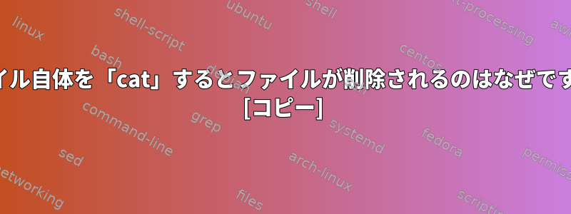 ファイル自体を「cat」するとファイルが削除されるのはなぜですか？ [コピー]