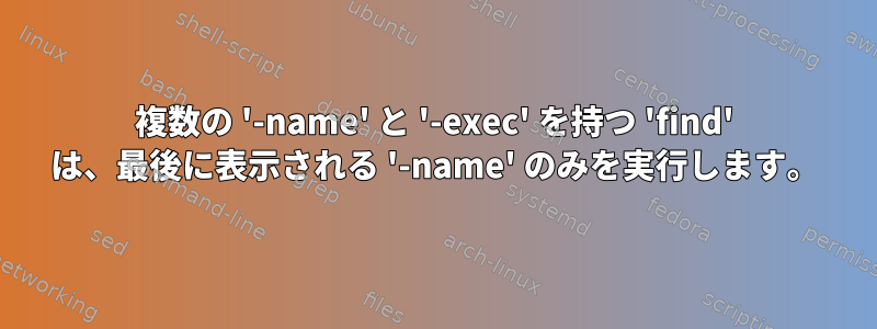 複数の '-name' と '-exec' を持つ 'find' は、最後に表示される '-name' のみを実行します。