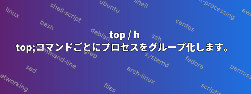 top / h top;コマンドごとにプロセスをグループ化します。