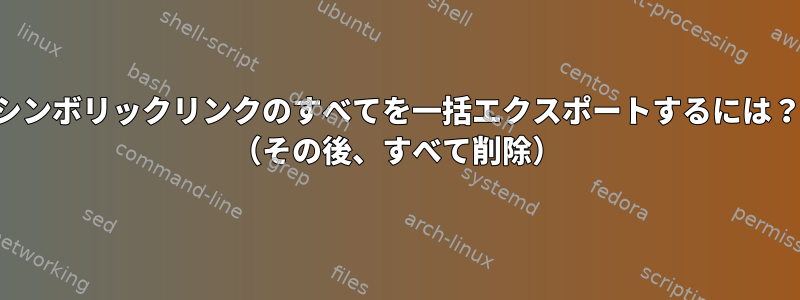 シンボリックリンクのすべてを一括エクスポートするには？ （その後、すべて削除）