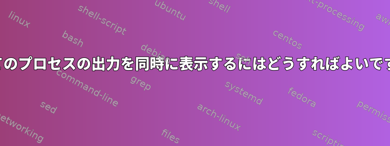 すべてのプロセスの出力を同時に表示するにはどうすればよいですか？