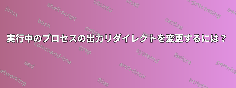 実行中のプロセスの出力リダイレクトを変更するには？