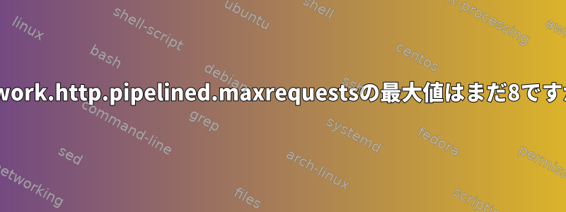 network.http.pipelined.maxrequestsの最大値はまだ8ですか？