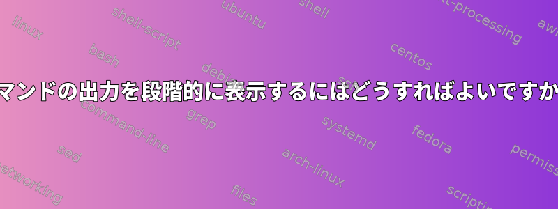 コマンドの出力を段階的に表示するにはどうすればよいですか？