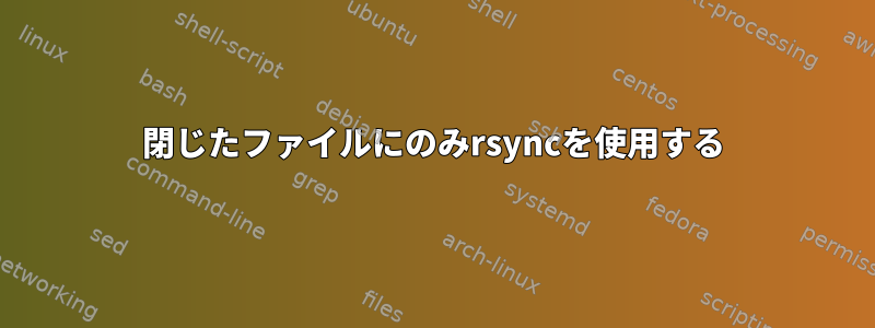 閉じたファイルにのみrsyncを使用する