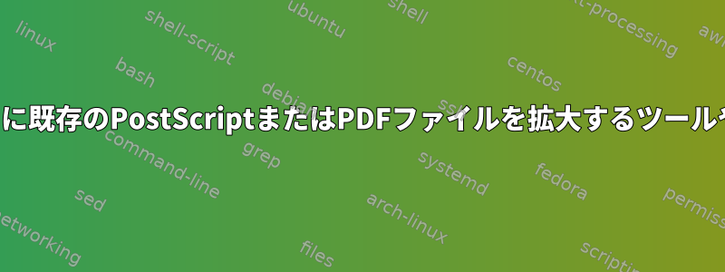 表示用ではなく印刷用に既存のPostScriptまたはPDFファイルを拡大するツールや方法はありますか？