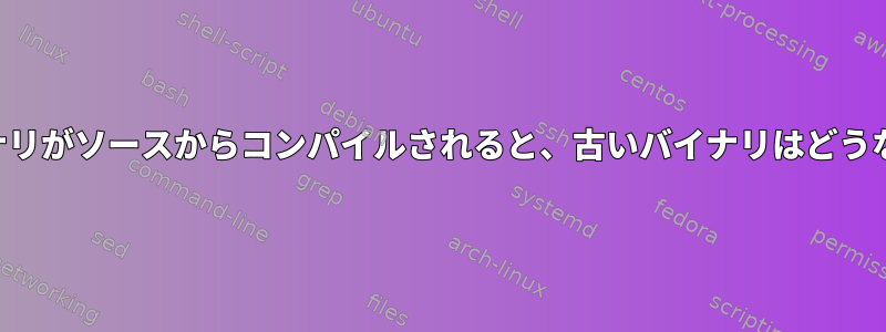 新しいバイナリがソースからコンパイルされると、古いバイナリはどうなりますか？