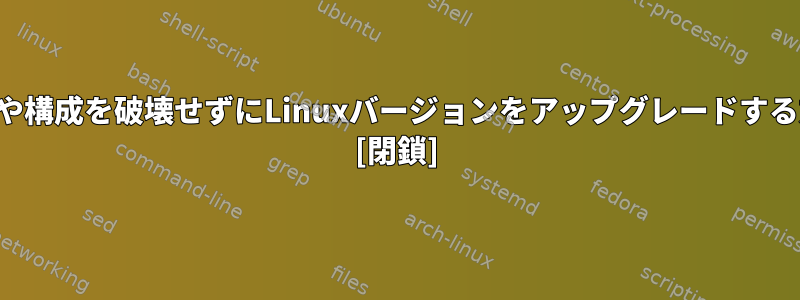 元の設定や構成を破壊せずにLinuxバージョンをアップグレードする方法は？ [閉鎖]