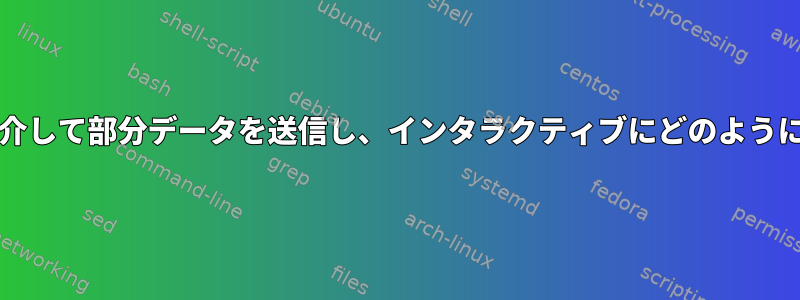 パイプ/ファイルを介して部分データを送信し、インタラクティブにどのように送信できますか？