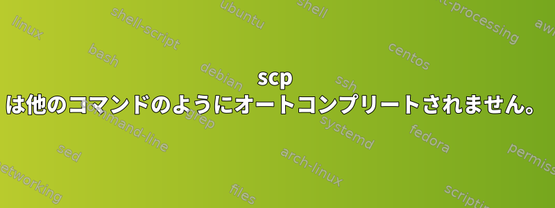 scp は他のコマンドのようにオートコンプリートされません。