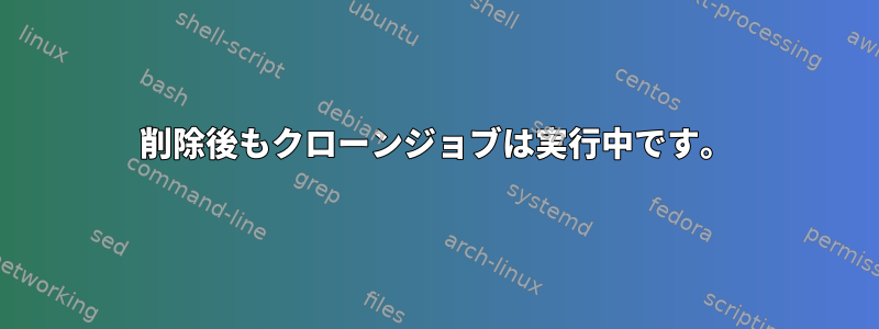 削除後もクローンジョブは実行中です。