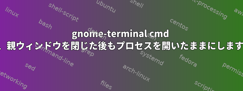 gnome-terminal cmd は、親ウィンドウを閉じた後もプロセスを開いたままにします。