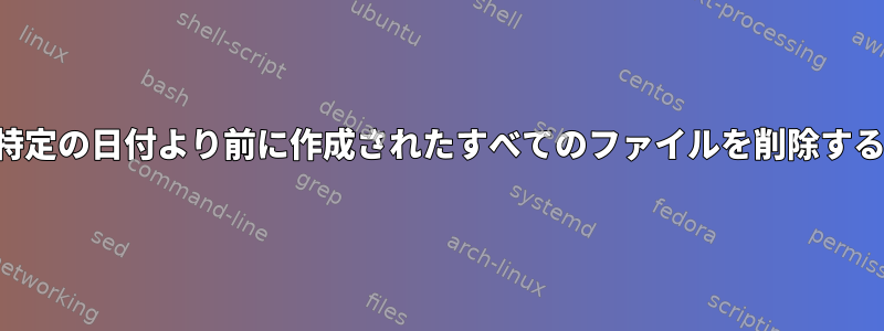 特定の日付より前に作成されたすべてのファイルを削除する