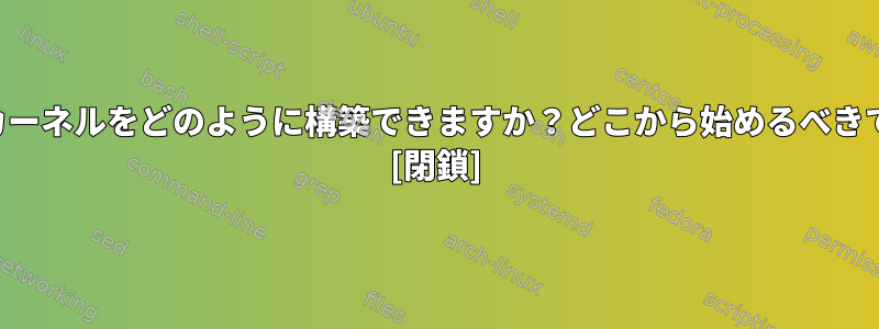 自分のカーネルをどのように構築できますか？どこから始めるべきですか？ [閉鎖]