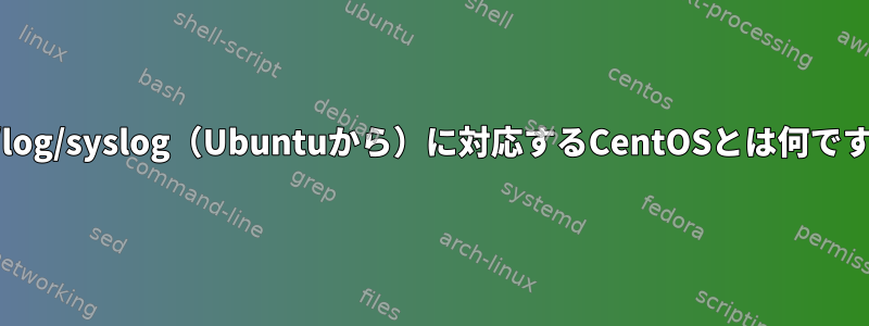 /var/log/syslog（Ubuntuから）に対応するCentOSとは何ですか？