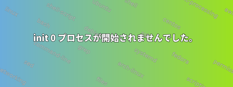 init 0 プロセスが開始されませんでした。