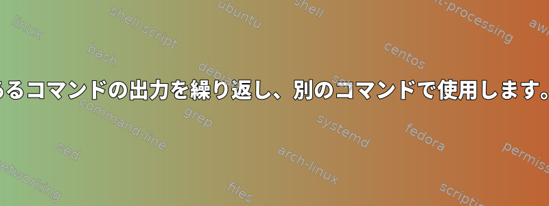 あるコマンドの出力を繰り返し、別のコマンドで使用します。