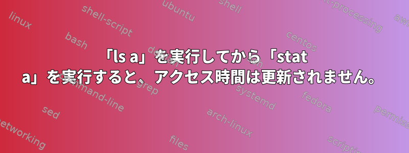 「ls a」を実行してから「stat a」を実行すると、アクセス時間は更新されません。