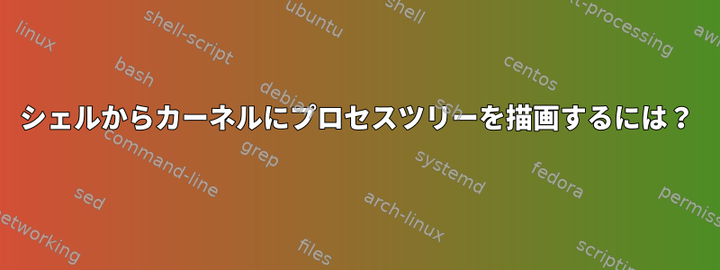 シェルからカーネルにプロセスツリーを描画するには？