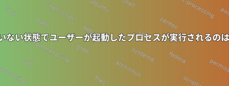 ログインしていない状態でユーザーが起動したプロセスが実行されるのはなぜですか？