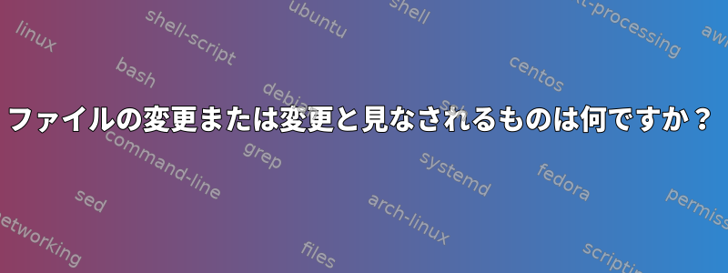 ファイルの変更または変更と見なされるものは何ですか？