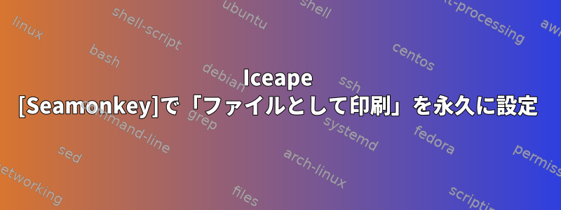 Iceape [Seamonkey]で「ファイルとして印刷」を永久に設定