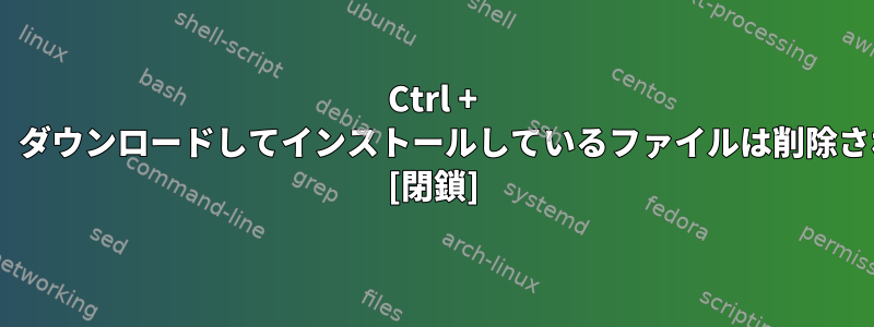 Ctrl + Cを押すと、ダウンロードしてインストールしているファイルは削除されますか？ [閉鎖]