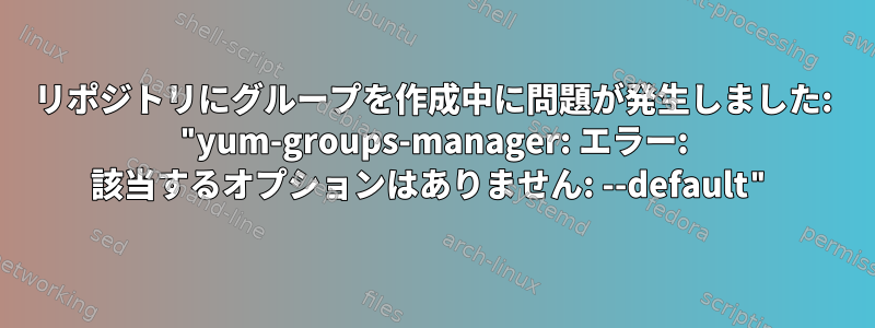 リポジトリにグループを作成中に問題が発生しました: "yum-groups-manager: エラー: 該当するオプションはありません: --default"