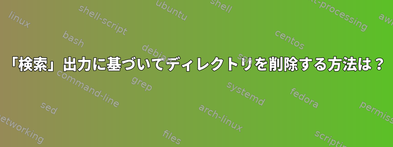 「検索」出力に基づいてディレクトリを削除する方法は？