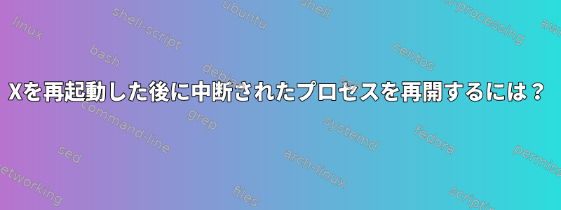 Xを再起動した後に中断されたプロセスを再開するには？