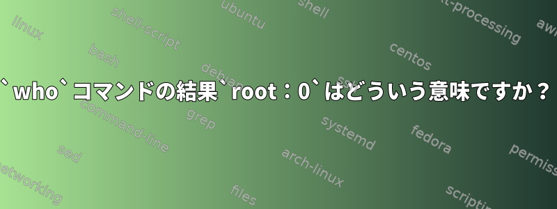 `who`コマンドの結果`root：0`はどういう意味ですか？