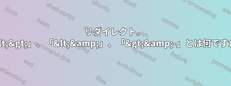 リダイレクト。 「&lt;&gt;」、「&lt;&amp;」、「&gt;&amp;-」とは何ですか？